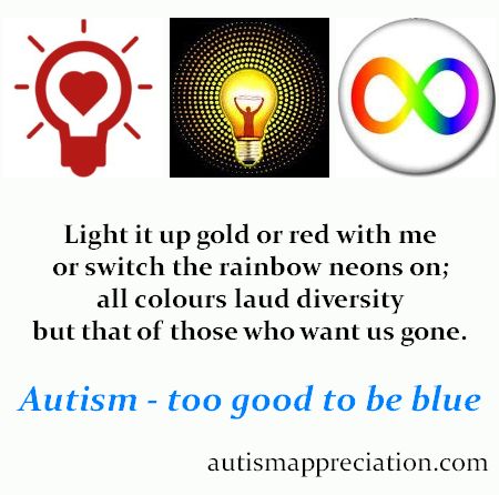 Light it up gold or red with me<BR>
or switch the rainbow neons on;<BR>
all colours laud diversity<BR>
but that of those who want us gone.<P>
Autism - Too Good to be Blue<P>
